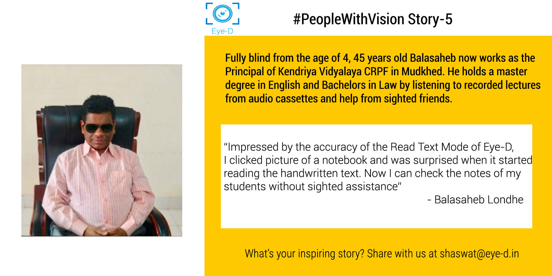 Balasaheb's PeopleWithVision Story shows how he managed to establish himself as the principal of Central School irrespective of being blind at the age of 4. It also mentions one his memorable of using Eye-D to read handwritten text of from the notebook of his students.